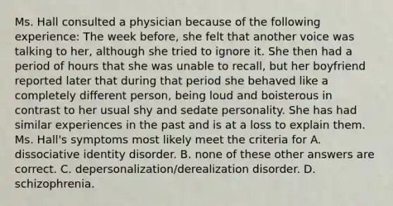 Ms. Hall consulted a physician because of the following experience: The week before, she felt that another voice was talking to her, although she tried to ignore it. She then had a period of hours that she was unable to recall, but her boyfriend reported later that during that period she behaved like a completely different person, being loud and boisterous in contrast to her usual shy and sedate personality. She has had similar experiences in the past and is at a loss to explain them. Ms. Hall's symptoms most likely meet the criteria for A. dissociative identity disorder. B. none of these other answers are correct. C. depersonalization/derealization disorder. D. schizophrenia.