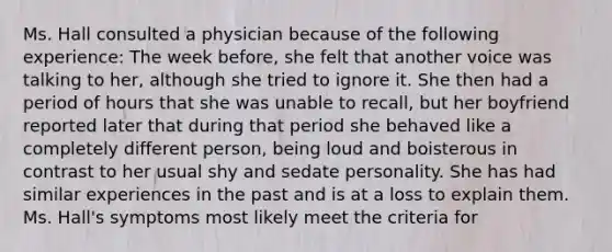 Ms. Hall consulted a physician because of the following experience: The week before, she felt that another voice was talking to her, although she tried to ignore it. She then had a period of hours that she was unable to recall, but her boyfriend reported later that during that period she behaved like a completely different person, being loud and boisterous in contrast to her usual shy and sedate personality. She has had similar experiences in the past and is at a loss to explain them. Ms. Hall's symptoms most likely meet the criteria for