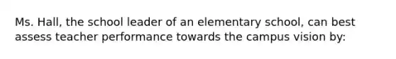 Ms. Hall, the school leader of an elementary school, can best assess teacher performance towards the campus vision by: