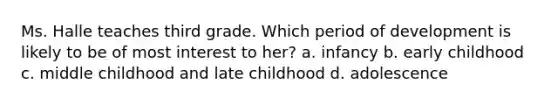 Ms. Halle teaches third grade. Which period of development is likely to be of most interest to her? a. infancy b. early childhood c. middle childhood and late childhood d. adolescence