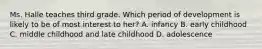 Ms. Halle teaches third grade. Which period of development is likely to be of most interest to her? A. infancy B. early childhood C. middle childhood and late childhood D. adolescence