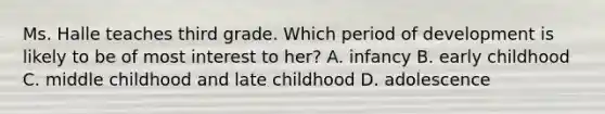 Ms. Halle teaches third grade. Which period of development is likely to be of most interest to her? A. infancy B. early childhood C. middle childhood and late childhood D. adolescence