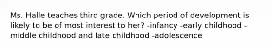 Ms. Halle teaches third grade. Which period of development is likely to be of most interest to her? -infancy -early childhood -middle childhood and late childhood -adolescence