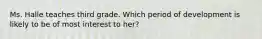 Ms. Halle teaches third grade. Which period of development is likely to be of most interest to her?