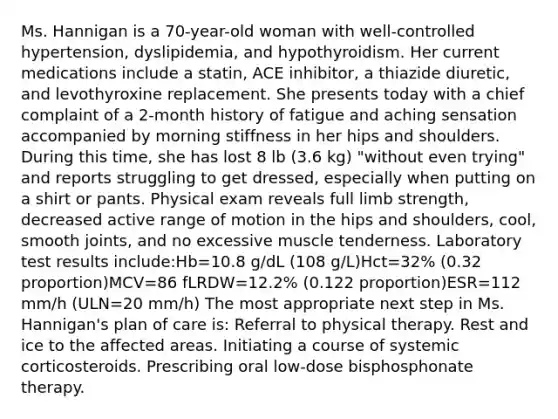 Ms. Hannigan is a 70-year-old woman with well-controlled hypertension, dyslipidemia, and hypothyroidism. Her current medications include a statin, ACE inhibitor, a thiazide diuretic, and levothyroxine replacement. She presents today with a chief complaint of a 2-month history of fatigue and aching sensation accompanied by morning stiffness in her hips and shoulders. During this time, she has lost 8 lb (3.6 kg) "without even trying" and reports struggling to get dressed, especially when putting on a shirt or pants. Physical exam reveals full limb strength, decreased active range of motion in the hips and shoulders, cool, smooth joints, and no excessive muscle tenderness. Laboratory test results include:Hb=10.8 g/dL (108 g/L)Hct=32% (0.32 proportion)MCV=86 fLRDW=12.2% (0.122 proportion)ESR=112 mm/h (ULN=20 mm/h) The most appropriate next step in Ms. Hannigan's plan of care is: Referral to physical therapy. Rest and ice to the affected areas. Initiating a course of systemic corticosteroids. Prescribing oral low-dose bisphosphonate therapy.