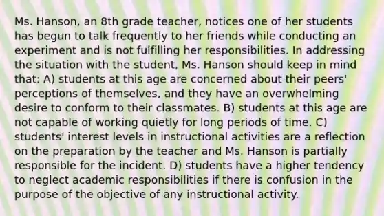 Ms. Hanson, an 8th grade teacher, notices one of her students has begun to talk frequently to her friends while conducting an experiment and is not fulfilling her responsibilities. In addressing the situation with the student, Ms. Hanson should keep in mind that: A) students at this age are concerned about their peers' perceptions of themselves, and they have an overwhelming desire to conform to their classmates. B) students at this age are not capable of working quietly for long periods of time. C) students' interest levels in instructional activities are a reflection on the preparation by the teacher and Ms. Hanson is partially responsible for the incident. D) students have a higher tendency to neglect academic responsibilities if there is confusion in the purpose of the objective of any instructional activity.