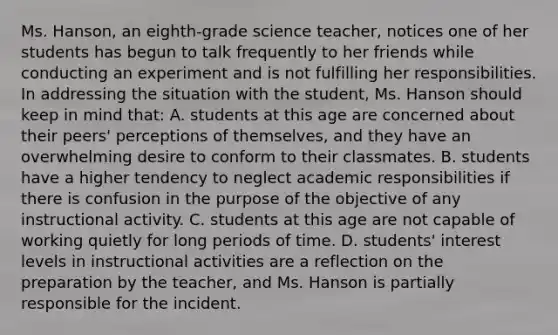 Ms. Hanson, an eighth-grade science teacher, notices one of her students has begun to talk frequently to her friends while conducting an experiment and is not fulfilling her responsibilities. In addressing the situation with the student, Ms. Hanson should keep in mind that: A. students at this age are concerned about their peers' perceptions of themselves, and they have an overwhelming desire to conform to their classmates. B. students have a higher tendency to neglect academic responsibilities if there is confusion in the purpose of the objective of any instructional activity. C. students at this age are not capable of working quietly for long periods of time. D. students' interest levels in instructional activities are a reflection on the preparation by the teacher, and Ms. Hanson is partially responsible for the incident.