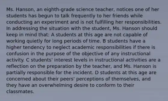 Ms. Hanson, an eighth-grade science teacher, notices one of her students has begun to talk frequently to her friends while conducting an experiment and is not fulfilling her responsibilities. In addressing the situation with the student, Ms. Hanson should keep in mind that: A students at this age are not capable of working quietly for long periods of time. B students have a higher tendency to neglect academic responsibilities if there is confusion in the purpose of the objective of any instructional activity. C students' interest levels in instructional activities are a reflection on the preparation by the teacher, and Ms. Hanson is partially responsible for the incident. D students at this age are concerned about their peers' perceptions of themselves, and they have an overwhelming desire to conform to their classmates.