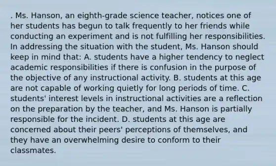 . Ms. Hanson, an eighth-grade science teacher, notices one of her students has begun to talk frequently to her friends while conducting an experiment and is not fulfilling her responsibilities. In addressing the situation with the student, Ms. Hanson should keep in mind that: A. students have a higher tendency to neglect academic responsibilities if there is confusion in the purpose of the objective of any instructional activity. B. students at this age are not capable of working quietly for long periods of time. C. students' interest levels in instructional activities are a reflection on the preparation by the teacher, and Ms. Hanson is partially responsible for the incident. D. students at this age are concerned about their peers' perceptions of themselves, and they have an overwhelming desire to conform to their classmates.