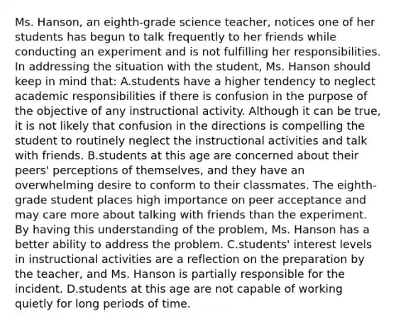 Ms. Hanson, an eighth-grade science teacher, notices one of her students has begun to talk frequently to her friends while conducting an experiment and is not fulfilling her responsibilities. In addressing the situation with the student, Ms. Hanson should keep in mind that: A.students have a higher tendency to neglect academic responsibilities if there is confusion in the purpose of the objective of any instructional activity. Although it can be true, it is not likely that confusion in the directions is compelling the student to routinely neglect the instructional activities and talk with friends. B.students at this age are concerned about their peers' perceptions of themselves, and they have an overwhelming desire to conform to their classmates. The eighth-grade student places high importance on peer acceptance and may care more about talking with friends than the experiment. By having this understanding of the problem, Ms. Hanson has a better ability to address the problem. C.students' interest levels in instructional activities are a reflection on the preparation by the teacher, and Ms. Hanson is partially responsible for the incident. D.students at this age are not capable of working quietly for long periods of time.