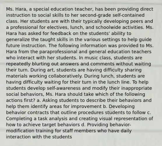 Ms. Hara, a special education teacher, has been providing direct instruction to social skills to her second-grade self-contained class. Her students are with their typically developing peers and a professional for electives, lunch, and schoolwide activities. Ms. Hara has asked for feedback on the students' ability to generalize the taught skills in the various settings to help guide future instruction. The following information was provided to Ms. Hara from the paraprofessional and general education teachers who interact with her students. In music class, students are repeatedly blurting out answers and comments without waiting their turn. During art, students are having difficulty sharing materials working collaboratively. During lunch, students are having difficulty waiting for their turn in the lunch line. To help students develop self-awareness and modify their inappropriate social behaviors, Ms. Hara should take which of the following actions first? a. Asking students to describe their behaviors and help them identify areas for improvement b. Developing behavior contracts that outline procedures students to follow c. Completing a task analysis and creating visual representation of how to achieve target behaviors d. Providing behavior-modification training for staff members who have daily interaction with the students