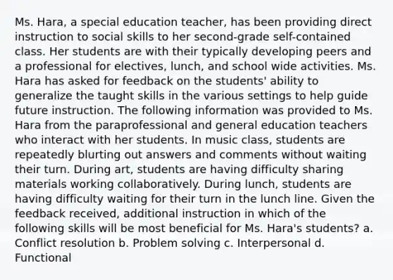 Ms. Hara, a special education teacher, has been providing direct instruction to social skills to her second-grade self-contained class. Her students are with their typically developing peers and a professional for electives, lunch, and school wide activities. Ms. Hara has asked for feedback on the students' ability to generalize the taught skills in the various settings to help guide future instruction. The following information was provided to Ms. Hara from the paraprofessional and general education teachers who interact with her students. In music class, students are repeatedly blurting out answers and comments without waiting their turn. During art, students are having difficulty sharing materials working collaboratively. During lunch, students are having difficulty waiting for their turn in the lunch line. Given the feedback received, additional instruction in which of the following skills will be most beneficial for Ms. Hara's students? a. Conflict resolution b. Problem solving c. Interpersonal d. Functional