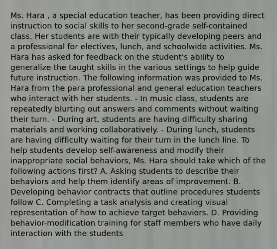 Ms. Hara , a special education teacher, has been providing direct instruction to social skills to her second-grade self-contained class. Her students are with their typically developing peers and a professional for electives, lunch, and schoolwide activities. Ms. Hara has asked for feedback on the student's ability to generalize the taught skills in the various settings to help guide future instruction. The following information was provided to Ms. Hara from the para professional and general education teachers who interact with her students. - In music class, students are repeatedly blurting out answers and comments without waiting their turn. - During art, students are having difficulty sharing materials and working collaboratively. - During lunch, students are having difficulty waiting for their turn in the lunch line. To help students develop self-awareness and modify their inappropriate social behaviors, Ms. Hara should take which of the following actions first? A. Asking students to describe their behaviors and help them identify areas of improvement. B. Developing behavior contracts that outline procedures students follow C. Completing a task analysis and creating visual representation of how to achieve target behaviors. D. Providing behavior-modification training for staff members who have daily interaction with the students