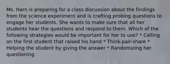 Ms. Harn is preparing for a class discussion about the findings from the science experiment and is crafting probing questions to engage her students. She wants to make sure that all her students hear the questions and respond to them. Which of the following strategies would be important for her to use? * Calling on the first student that raised his hand * Think-pair-share * Helping the student by giving the answer * Randomizing her questioning