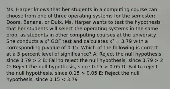 Ms. Harper knows that her students in a computing course can choose from one of three operating systems for the semester: Doors, Banana, or Duix. Ms. Harper wants to test the hypothesis that her students will select the operating systems in the same prop. as students in other computing courses at the university. She conducts a x² GOF test and calculates x² = 3.79 with a corresponding p-value of 0.15. Which of the following is correct at a 5 percent level of significance? A: Reject the null hypothesis, since 3.79 > 2 B: Fail to reject the null hypothesis, since 3.79 > 2 C: Reject the null hypothesis, since 0.15 > 0.05 D: Fail to reject the null hypothesis, since 0.15 > 0.05 E: Reject the null hypothesis, since 0.15 < 3.79