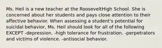 Ms. Heil is a new teacher at the RooseveltHigh School. She is concerned about her students and pays close attention to their affective behavior. When assessing a student's potential for suicidal behavior, Ms. Heil should look for all of the following EXCEPT -depression. -high tolerance for frustration. -perpetrators and victims of violence. -antisocial behavior.