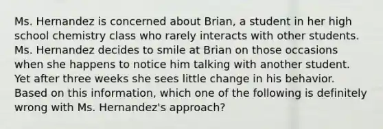 Ms. Hernandez is concerned about Brian, a student in her high school chemistry class who rarely interacts with other students. Ms. Hernandez decides to smile at Brian on those occasions when she happens to notice him talking with another student. Yet after three weeks she sees little change in his behavior. Based on this information, which one of the following is definitely wrong with Ms. Hernandez's approach?