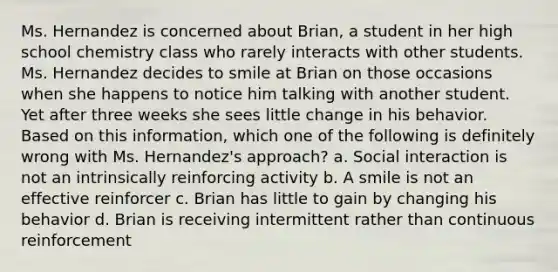 Ms. Hernandez is concerned about Brian, a student in her high school chemistry class who rarely interacts with other students. Ms. Hernandez decides to smile at Brian on those occasions when she happens to notice him talking with another student. Yet after three weeks she sees little change in his behavior. Based on this information, which one of the following is definitely wrong with Ms. Hernandez's approach? a. Social interaction is not an intrinsically reinforcing activity b. A smile is not an effective reinforcer c. Brian has little to gain by changing his behavior d. Brian is receiving intermittent rather than continuous reinforcement