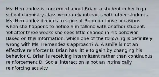 Ms. Hernandez is concerned about Brian, a student in her high school chemistry class who rarely interacts with other students. Ms. Hernandez decides to smile at Brian on those occasions when she happens to notice him talking with another student. Yet after three weeks she sees little change in his behavior. Based on this information, which one of the following is definitely wrong with Ms. Hernandez's approach? A. A smile is not an effective reinforcer B. Brian has little to gain by changing his behavior C. Brian is receiving intermittent rather than continuous reinforcement D. Social interaction is not an intrinsically reinforcing activity