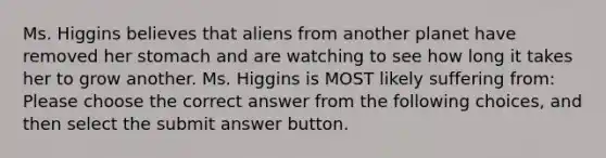 Ms. Higgins believes that aliens from another planet have removed her stomach and are watching to see how long it takes her to grow another. Ms. Higgins is MOST likely suffering from: Please choose the correct answer from the following choices, and then select the submit answer button.