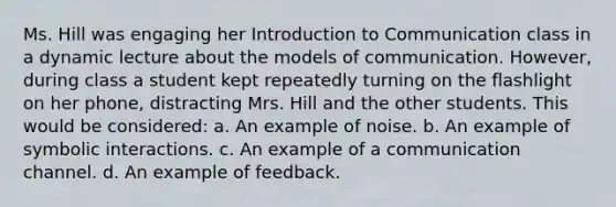 Ms. Hill was engaging her Introduction to Communication class in a dynamic lecture about the models of communication. However, during class a student kept repeatedly turning on the flashlight on her phone, distracting Mrs. Hill and the other students. This would be considered: a. An example of noise. b. An example of symbolic interactions. c. An example of a communication channel. d. An example of feedback.