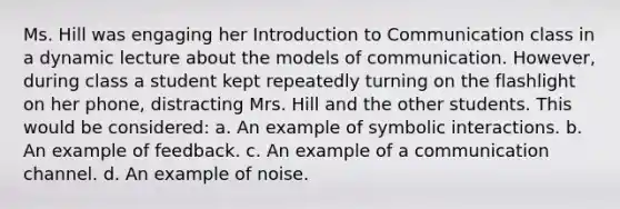 Ms. Hill was engaging her Introduction to Communication class in a dynamic lecture about the models of communication. However, during class a student kept repeatedly turning on the flashlight on her phone, distracting Mrs. Hill and the other students. This would be considered: a. An example of symbolic interactions. b. An example of feedback. c. An example of a communication channel. d. An example of noise.