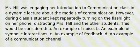 Ms. Hill was engaging her Introduction to Communication class in a dynamic lecture about the models of communication. However, during class a student kept repeatedly turning on the flashlight on her phone, distracting Mrs. Hill and the other students. This would be considered: a. An example of noise. b. An example of symbolic interactions. c. An example of feedback. d. An example of a communication channel.