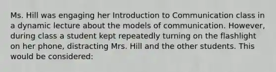 Ms. Hill was engaging her Introduction to Communication class in a dynamic lecture about the models of communication. However, during class a student kept repeatedly turning on the flashlight on her phone, distracting Mrs. Hill and the other students. This would be considered: