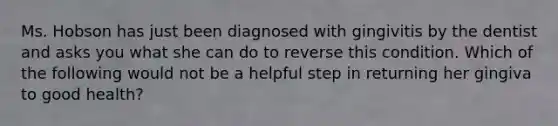 Ms. Hobson has just been diagnosed with gingivitis by the dentist and asks you what she can do to reverse this condition. Which of the following would not be a helpful step in returning her gingiva to good health?