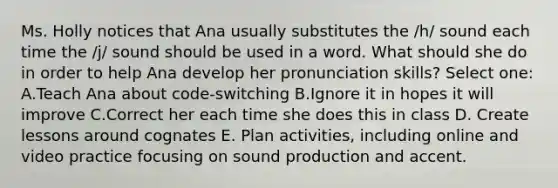 Ms. Holly notices that Ana usually substitutes the /h/ sound each time the /j/ sound should be used in a word. What should she do in order to help Ana develop her pronunciation skills? Select one: A.Teach Ana about code-switching B.Ignore it in hopes it will improve C.Correct her each time she does this in class D. Create lessons around cognates E. Plan activities, including online and video practice focusing on sound production and accent.