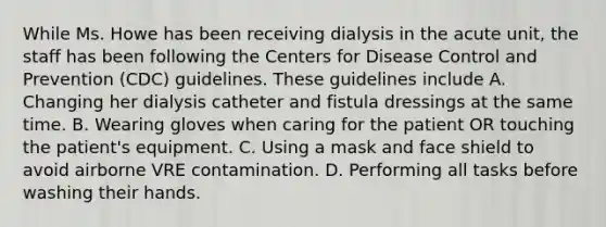 While Ms. Howe has been receiving dialysis in the acute unit, the staff has been following the Centers for Disease Control and Prevention (CDC) guidelines. These guidelines include A. Changing her dialysis catheter and fistula dressings at the same time. B. Wearing gloves when caring for the patient OR touching the patient's equipment. C. Using a mask and face shield to avoid airborne VRE contamination. D. Performing all tasks before washing their hands.