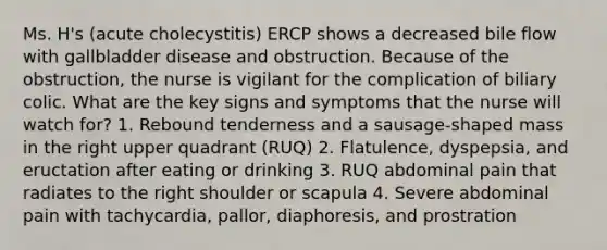 Ms. H's (acute cholecystitis) ERCP shows a decreased bile flow with gallbladder disease and obstruction. Because of the obstruction, the nurse is vigilant for the complication of biliary colic. What are the key signs and symptoms that the nurse will watch for? 1. Rebound tenderness and a sausage-shaped mass in the right upper quadrant (RUQ) 2. Flatulence, dyspepsia, and eructation after eating or drinking 3. RUQ abdominal pain that radiates to the right shoulder or scapula 4. Severe abdominal pain with tachycardia, pallor, diaphoresis, and prostration