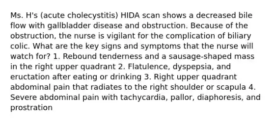 Ms. H's (acute cholecystitis) HIDA scan shows a decreased bile flow with gallbladder disease and obstruction. Because of the obstruction, the nurse is vigilant for the complication of biliary colic. What are the key signs and symptoms that the nurse will watch for? 1. Rebound tenderness and a sausage-shaped mass in the right upper quadrant 2. Flatulence, dyspepsia, and eructation after eating or drinking 3. Right upper quadrant abdominal pain that radiates to the right shoulder or scapula 4. Severe abdominal pain with tachycardia, pallor, diaphoresis, and prostration