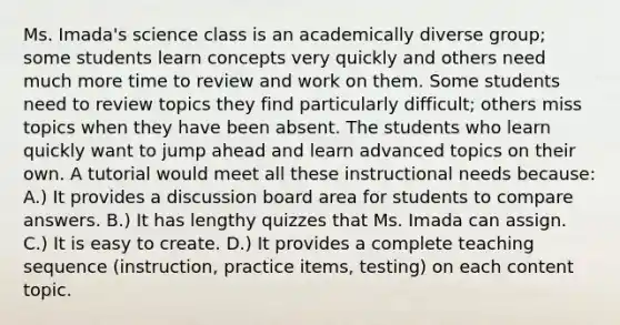 Ms. Imada's science class is an academically diverse group; some students learn concepts very quickly and others need much more time to review and work on them. Some students need to review topics they find particularly difficult; others miss topics when they have been absent. The students who learn quickly want to jump ahead and learn advanced topics on their own. A tutorial would meet all these instructional needs because: A.) It provides a discussion board area for students to compare answers. B.) It has lengthy quizzes that Ms. Imada can assign. C.) It is easy to create. D.) It provides a complete teaching sequence (instruction, practice items, testing) on each content topic.