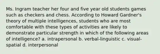 Ms. Ingram teacher her four and five year old students games such as checkers and chess. According to Howard Gardner's theory of multiple intelligences, students who are most comfortable with these types of activities are likely to demonstrate particular strength in which of the following areas of intelligence? a. intrapersonal b. verbal-linguistic c. visual-spatial d. interpersonal