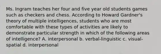 Ms. Ingram teaches her four and five year old students games such as checkers and chess. According to Howard Gardner's theory of multiple intelligences, students who are most comfortable with these types of activities are likely to demonstrate particular strength in which of the following areas of intelligence? A. interpersonal b. verbal-linguistic c. visual-spatial d. interpersonal