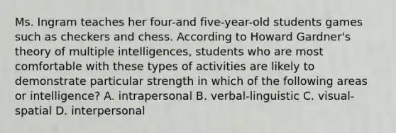 Ms. Ingram teaches her four-and five-year-old students games such as checkers and chess. According to Howard Gardner's theory of multiple intelligences, students who are most comfortable with these types of activities are likely to demonstrate particular strength in which of the following areas or intelligence? A. intrapersonal B. verbal-linguistic C. visual-spatial D. interpersonal