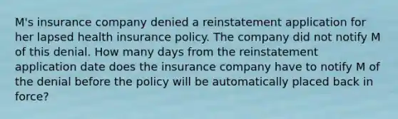 M's insurance company denied a reinstatement application for her lapsed health insurance policy. The company did not notify M of this denial. How many days from the reinstatement application date does the insurance company have to notify M of the denial before the policy will be automatically placed back in force?