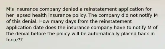 M's insurance company denied a reinstatement application for her lapsed health insurance policy. The company did not notify M of this denial. How many days from the reinstatement application date does the insurance company have to notify M of the denial before the policy will be automatically placed back in force??