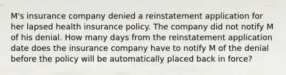 M's insurance company denied a reinstatement application for her lapsed health insurance policy. The company did not notify M of his denial. How many days from the reinstatement application date does the insurance company have to notify M of the denial before the policy will be automatically placed back in force?