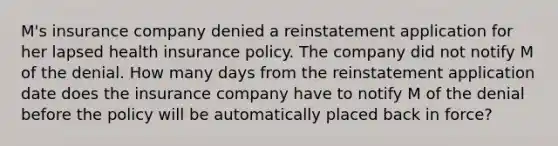 M's insurance company denied a reinstatement application for her lapsed health insurance policy. The company did not notify M of the denial. How many days from the reinstatement application date does the insurance company have to notify M of the denial before the policy will be automatically placed back in force?