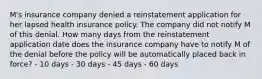 M's insurance company denied a reinstatement application for her lapsed health insurance policy. The company did not notify M of this denial. How many days from the reinstatement application date does the insurance company have to notify M of the denial before the policy will be automatically placed back in force? - 10 days - 30 days - 45 days - 60 days