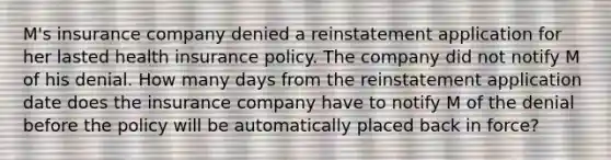 M's insurance company denied a reinstatement application for her lasted health insurance policy. The company did not notify M of his denial. How many days from the reinstatement application date does the insurance company have to notify M of the denial before the policy will be automatically placed back in force?