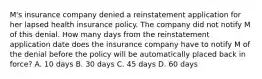 M's insurance company denied a reinstatement application for her lapsed health insurance policy. The company did not notify M of this denial. How many days from the reinstatement application date does the insurance company have to notify M of the denial before the policy will be automatically placed back in force? A. 10 days B. 30 days C. 45 days D. 60 days