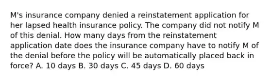 M's insurance company denied a reinstatement application for her lapsed health insurance policy. The company did not notify M of this denial. How many days from the reinstatement application date does the insurance company have to notify M of the denial before the policy will be automatically placed back in force? A. 10 days B. 30 days C. 45 days D. 60 days