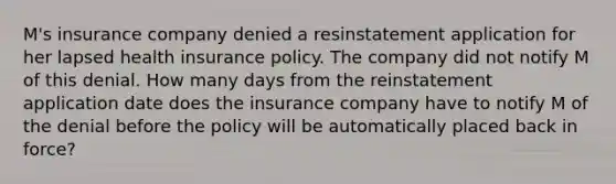 M's insurance company denied a resinstatement application for her lapsed health insurance policy. The company did not notify M of this denial. How many days from the reinstatement application date does the insurance company have to notify M of the denial before the policy will be automatically placed back in force?