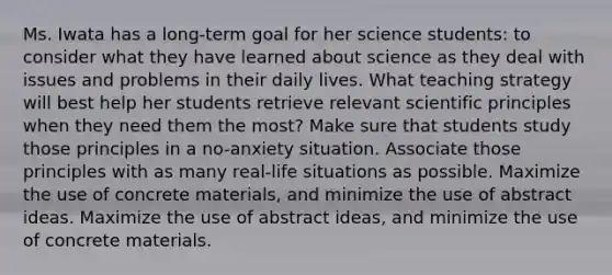 Ms. Iwata has a long-term goal for her science students: to consider what they have learned about science as they deal with issues and problems in their daily lives. What teaching strategy will best help her students retrieve relevant scientific principles when they need them the most? Make sure that students study those principles in a no-anxiety situation. Associate those principles with as many real-life situations as possible. Maximize the use of concrete materials, and minimize the use of abstract ideas. Maximize the use of abstract ideas, and minimize the use of concrete materials.