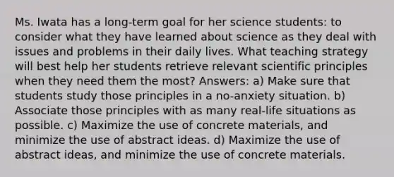 Ms. Iwata has a long-term goal for her science students: to consider what they have learned about science as they deal with issues and problems in their daily lives. What teaching strategy will best help her students retrieve relevant scientific principles when they need them the most? Answers: a) Make sure that students study those principles in a no-anxiety situation. b) Associate those principles with as many real-life situations as possible. c) Maximize the use of concrete materials, and minimize the use of abstract ideas. d) Maximize the use of abstract ideas, and minimize the use of concrete materials.