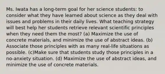 Ms. Iwata has a long-term goal for her science students: to consider what they have learned about science as they deal with issues and problems in their daily lives. What teaching strategy will best help her students retrieve relevant scientific principles when they need them the most? (a) Maximize the use of concrete materials, and minimize the use of abstract ideas. (b) Associate those principles with as many real-life situations as possible. (c)Make sure that students study those principles in a no-anxiety situation. (d) Maximize the use of abstract ideas, and minimize the use of concrete materials.