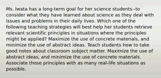 Ms. Iwata has a long-term goal for her science students--to consider what they have learned about science as they deal with issues and problems in their daily lives. Which one of the following teaching strategies will best help her students retrieve relevant scientific principles in situations where the principles might be applied? Maximize the use of concrete materials, and minimize the use of abstract ideas. Teach students how to take good notes about classroom subject matter. Maximize the use of abstract ideas, and minimize the use of concrete materials. Associate those principles with as many real-life situations as possible.